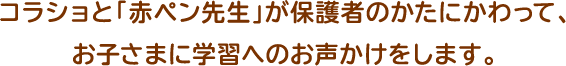 コラショと「赤ペン先生」が保護者のかたにかわって、お子さまに学習へのお声かけをします。