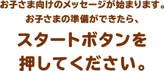 お子さま向けのメッセージが始まります。お子さまの準備ができたら、スタートボタンを押してください。