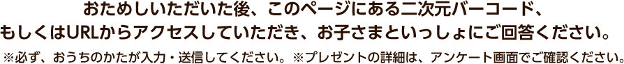 おためしいただいた後、このページにある二次元バーコード、もしくはURLからアンケート回答画面にアクセスしていただき、お子さまといっしょにご回答ください。※必ず、おうちのかたが入力・送信してください。 ※プレゼントの詳細は、アンケート回答画面でご確認ください。