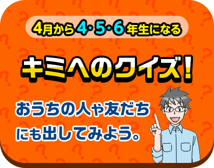 月から4・5・6年生になる キミへのクイズ！おうちの人や友だちにも出してみよう。