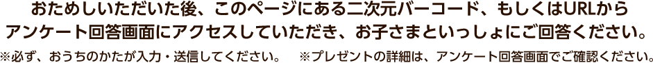 おためしいただいた後、このページにある二次元バーコード、もしくはURLからアンケート回答画面にアクセスしていただき、お子さまといっしょにご回答ください。※必ず、おうちのかたが入力・送信してください。 ※プレゼントの詳細は、アンケート回答画面でご確認ください。