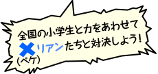 全国の小学生と力をあわせて×（ペケ）リアンたちと対決しよう！