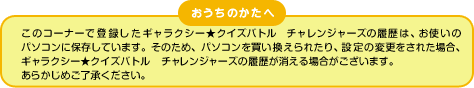 おうちのかたへ このコーナーで登録したギャラクシー★クイズバトル チャレンジャーズの履歴は、
お使いのパソコンに保存しています。そのため、パソコンを買い換えられたり、
設定の変更をされた場合、ギャラクシー★クイズバトル チャレンジャーズの履歴が
消える場合がございます。あらかじめご了承ください。