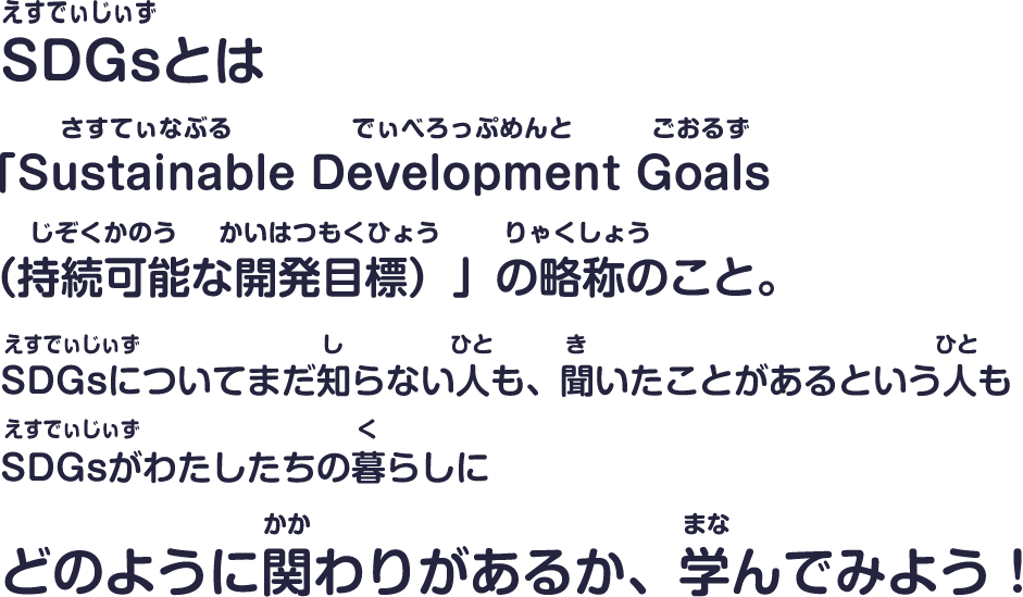 SDGsとは「Sustainable Development Goals（持続可能な開発目標）」の略称のこと。SDGsについてまだ知らない人も、聞いたことがあるという人もSDGsがわたしたちの暮らしにどのように関わりがあるか、学んでみよう！