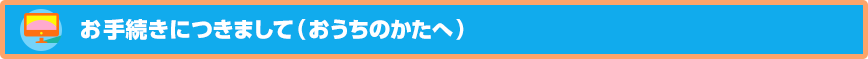 お手続きにつきまして（おうちのかたへ）